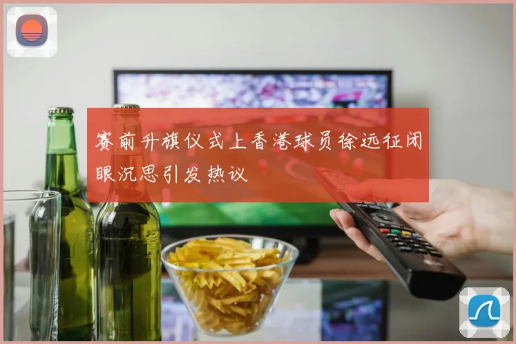 赛前升旗仪式上香港球员徐远征闭眼沉思引发热议
