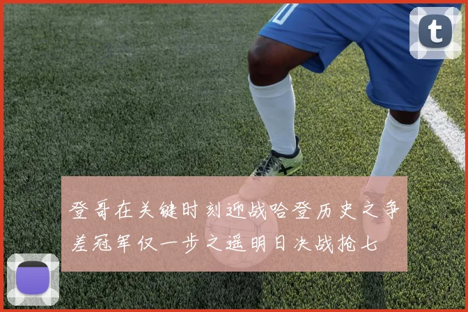 登哥在关键时刻迎战哈登历史之争差冠军仅一步之遥明日决战抢七