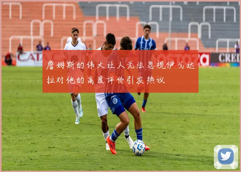 詹姆斯的伟大让人无法忽视伊戈达拉对他的高度评价引发热议