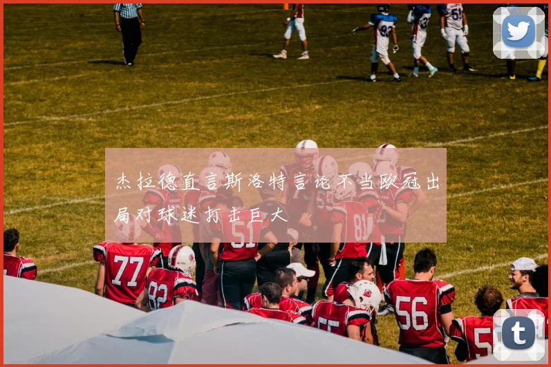 杰拉德直言斯洛特言论不当欧冠出局对球迷打击巨大