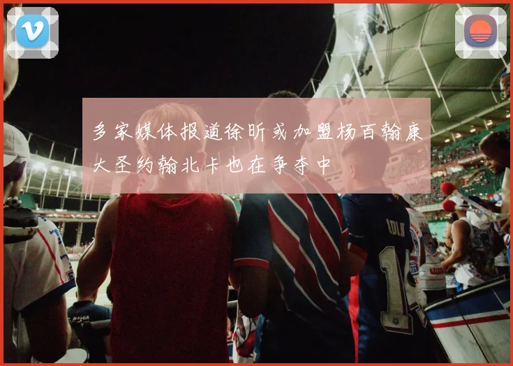 多家媒体报道徐昕或加盟杨百翰康大圣约翰北卡也在争夺中