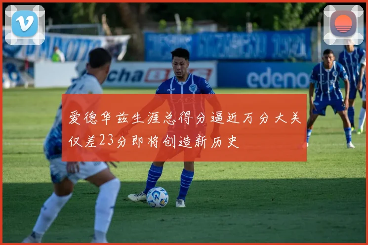 爱德华兹生涯总得分逼近万分大关仅差23分即将创造新历史