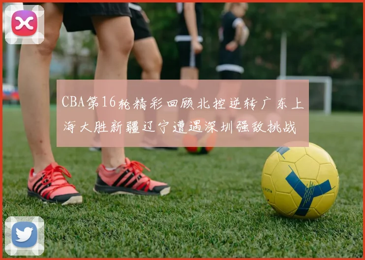 CBA第16轮精彩回顾北控逆转广东上海大胜新疆辽宁遭遇深圳强敌挑战