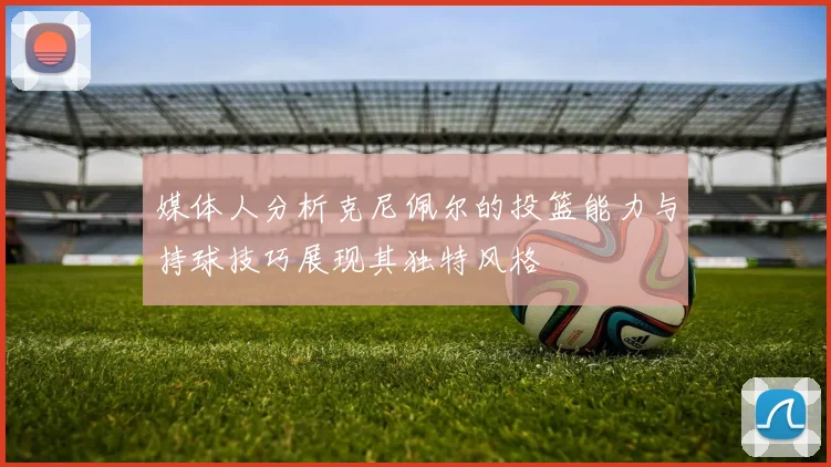 媒体人分析克尼佩尔的投篮能力与持球技巧展现其独特风格