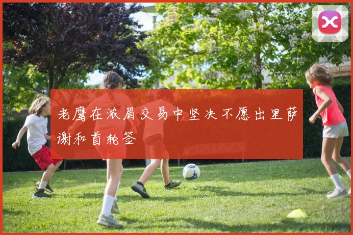 老鹰在浓眉交易中坚决不愿出里萨谢和首轮签