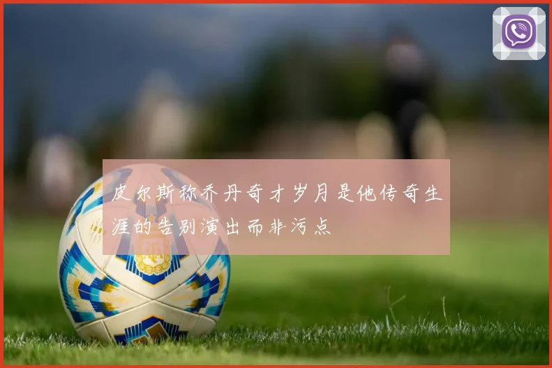 皮尔斯称乔丹奇才岁月是他传奇生涯的告别演出而非污点