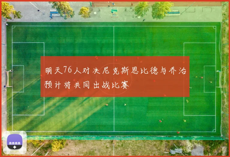 明天76人对决尼克斯恩比德与乔治预计将共同出战比赛